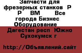 Запчасти для фрезерных станков 6Р82, 6Р12, ВМ127. - Все города Бизнес » Оборудование   . Дагестан респ.,Южно-Сухокумск г.